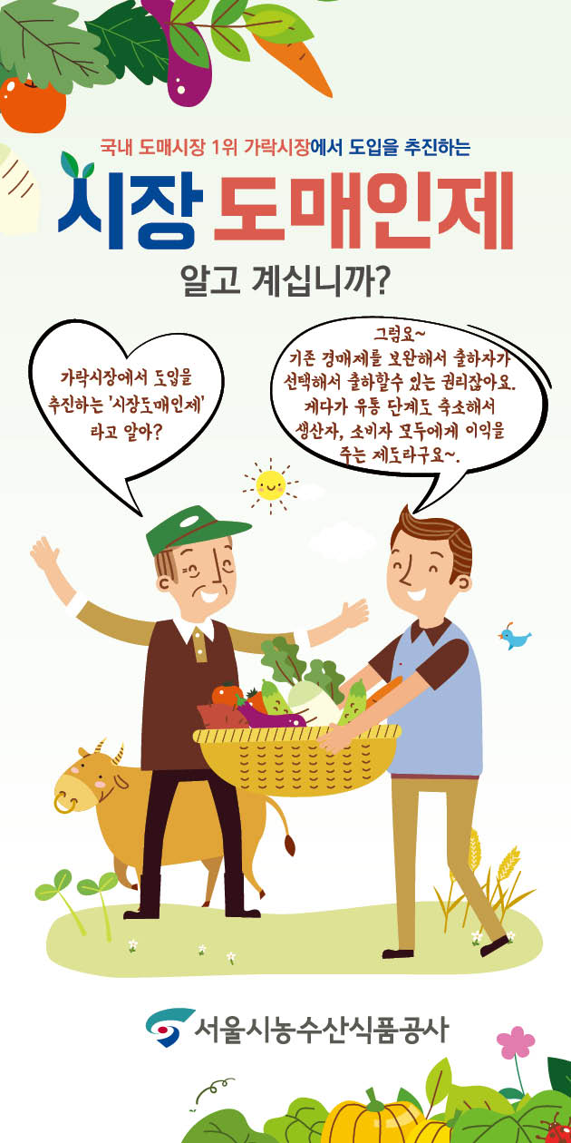 파일명: 시장도매인 모바일용(세로형)_1.jpg
이미지 설명: 서울시농수산식품공사 홍보 이미지.
[메인 문구] 국내 도매시장 1위 가락시장에서 도입을 추진하는 시장 도매인제 알고 계십니까?  
[설명 문구]  
- (말풍선 1) 가락시장에서 도입을 추진하는 '시장도매인제'라고 알아?  
- (말풍선 2) 그럼요~ 기존 경매제를 보완해서 출하자가 선택해서 출하할 수 있는 권리잖아요.  
     게다가 유통 단계도 축소해서 생산자, 소비자 모두에게 이익을 주는 제도라구요~  
[이미지 설명]  
- 배경: 신선한 채소와 과일 그림이 상단과 하단을 장식하고 있음.  
- 중앙: 농부(초록색 모자, 갈색 옷)와 유통인(파란 셔츠, 갈색 바지)이 신선한 농산물이 담긴 바구니를 주고받으며 대화하는 모습.  
- 좌측: 농부 뒤에 노란색 소가 있음.  
- 우측 상단: 해가 떠 있으며 햇살이 퍼지는 그림.  
- 하단 중앙: 서울시농수산식품공사 로고 배치.
