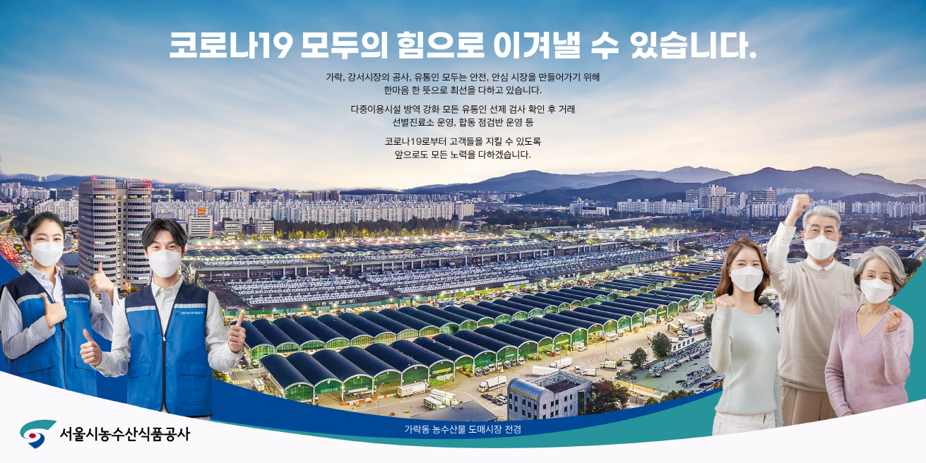 파일명: 크기변환_서울시농수산식품공사 광고(코로나19).jpg
     이미지 설명: 서울시농수산식품공사 홍보 이미지.  
     [메인 문구] 코로나19 모두의 힘으로 이겨낼 수 있습니다.  
     [설명 문구] 가락, 강서시장의 공사, 유통인 모두는 안전, 안심 시장을 만들어가기 위해  
     한마음 한 뜻으로 최선을 다하고 있습니다.  
     다중이용시설 방역 강화, 모든 유통인 선제 검사 확인 후 거래,  
     선별진료소 운영, 합동 점검반 운영 등  
     코로나19로부터 고객들을 지킬 수 있도록 앞으로도 모든 노력을 다하겠습니다.  
     [하단 텍스트] 가락동 농수산물 도매시장 전경  
     [이미지 설명]  
     - 배경: 가락동 농수산물 도매시장의 전경이 보이며, 시장 내 여러 건물과 지붕이 줄지어 있음.  
     - 좌측: 파란색 조끼를 입고 마스크를 쓴 남성과 여성이 엄지를 들고 있는 모습.  
     - 우측: 마스크를 착용한 가족(어르신, 중년 여성, 젊은 여성)이 주먹을 쥐고 응원의 제스처를 취하는 모습.  
     - 하단 좌측: 서울시농수산식품공사 로고 배치.