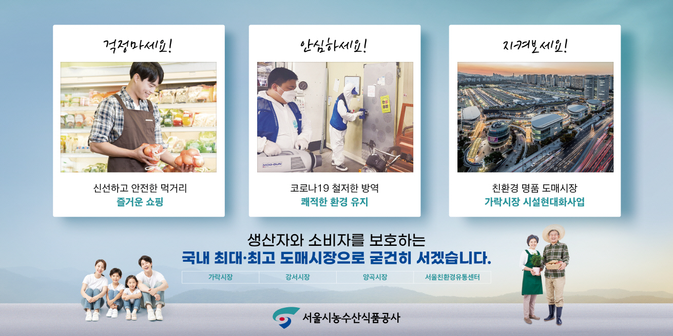 파일명: 크기변환_서울시농수산식품공사 신문광고 5단.jpg
      이미지 설명: 서울시농수산식품공사 홍보 이미지.  
     [좌측 카드] '걱정마세요!' 신선하고 안전한 먹거리, 즐거운 쇼핑.  
     (이미지: 앞치마를 두른 남성이 신선한 채소를 정리하는 모습)  
     [중앙 카드] '안심하세요!' 코로나19 철저한 방역, 쾌적한 환경 유지.  
     (이미지: 방역복을 착용한 직원이 실내에서 방역 작업을 하는 모습)  
     [우측 카드] '지켜보세요!' 친환경 명품 도매시장, 가락시장 시설현대화사업.  
     (이미지: 대형 도매시장 건물(가락시장)의 야경)  
     [중앙 문구] 생산자와 소비자를 보호하는 국내 최대·최고 도매시장으로 굳건히 서겠습니다.  
     [시장 명칭] 가락시장, 강서시장, 양곡시장, 서울친환경유통센터.  
     [하단 이미지] 좌측: 가족(부모와 두 아이)이 앉아 있는 모습.  
     우측: 전통시장 복장의 농부 두 명이 서 있는 모습.  
     [로고] 맨 아래 중앙에 서울시농수산식품공사 로고 배치.