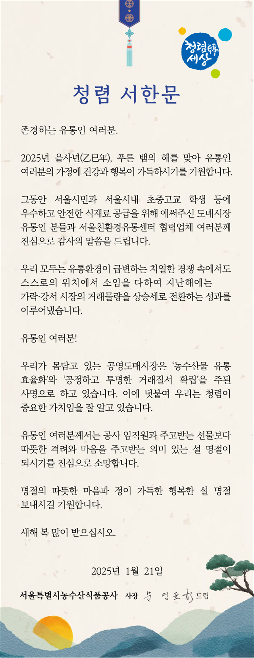 파일명: 청렴서한문.png
이미지 설명: 2025년 서울특별시농수산식품공사 청렴 서한문
[메인 문구] 청렴 서한문
[부제] 존경하는 유통인 여러분.
[설명 문구]
2025년 을사년(乙巳年), 푸른 뱀의 해를 맞아 유통인 여러분의 가정에 건강과 행복이 가득하시기를 기원합니다.
복사 그동안 서울시민과 서울시내 초중고교 학생 등에 우수하고 안전한 식재료 공급을 위해 애써주신 도매시장 유통인 분들과 서울친환경유통센터 협력업체 여러분께 진심으로 감사의 말씀을 드립니다.

 우리 모두는 유통환경이 급변하는 치열한 경쟁 속에서도 스스로의 위치에서 소임을 다하여 지난해에는 가락·강서 시장의 거래물량을 상승세로 전환하는 성과를 이루어냈습니다.

 유통인 여러분!

 우리가 몸담고 있는 공영도매시장은 '농수산물 유통 효율화'와 '공정하고 투명한 거래질서 확립'을 주된 사명으로 하고 있습니다. 이에 덧붙여 우리는 청렴이 중요한 가치임을 잘 알고 있습니다.

 유통인 여러분께서는 공사 임직원과 주고받는 선물보다 따뜻한 격려와 마음을 주고받는 의미 있는 설 명절이 되시기를 진심으로 소망합니다.

 명절의 따뜻한 마음과 정이 가득한 행복한 설 명절 보내시길 기원합니다.

 새해 복 많이 받으십시오.

 2025년 1월 21일
 서울특별시농수산식품공사 사장 문 영 표 드림